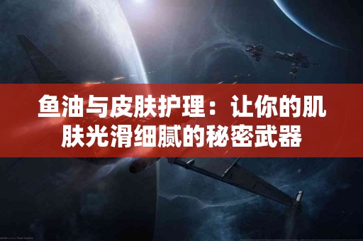 鱼油与皮肤护理：让你的肌肤光滑细腻的秘密武器