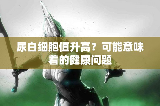 尿白细胞值升高？可能意味着的健康问题