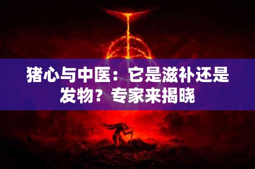 猪心与中医：它是滋补还是发物？专家来揭晓