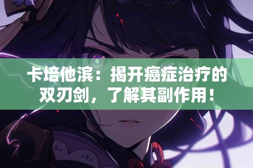 卡培他滨：揭开癌症治疗的双刃剑，了解其副作用！