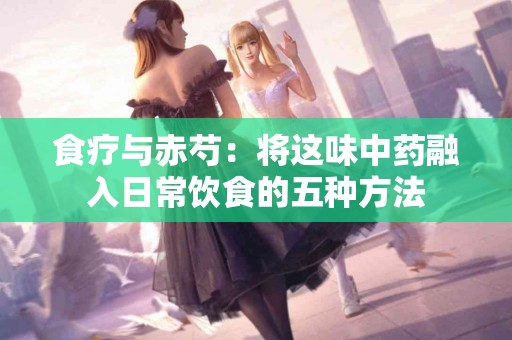 食疗与赤芍：将这味中药融入日常饮食的五种方法