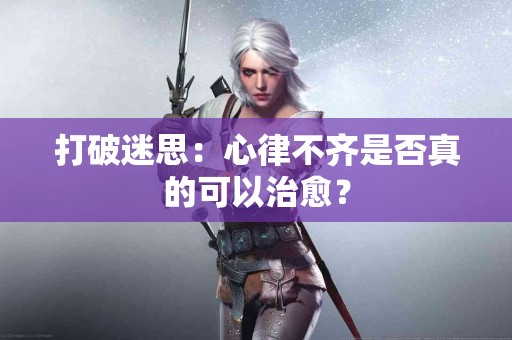 打破迷思：心律不齐是否真的可以治愈？