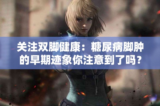 关注双脚健康：糖尿病脚肿的早期迹象你注意到了吗？