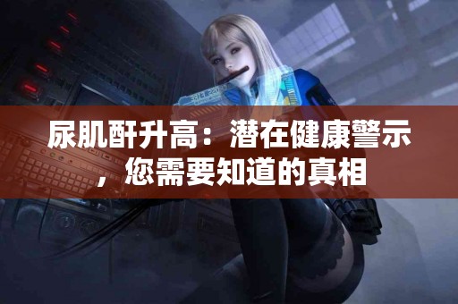 尿肌酐升高：潜在健康警示，您需要知道的真相