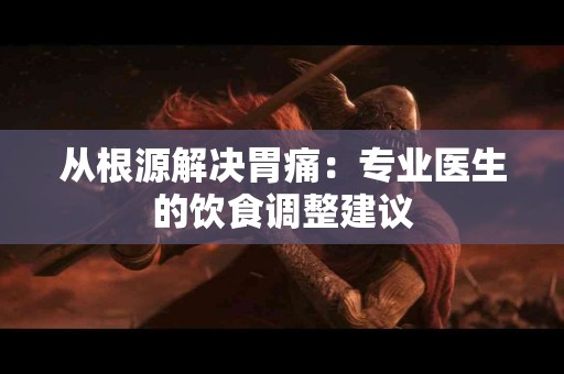 从根源解决胃痛：专业医生的饮食调整建议