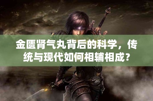 金匮肾气丸背后的科学，传统与现代如何相辅相成？