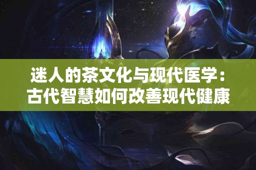 迷人的茶文化与现代医学：古代智慧如何改善现代健康