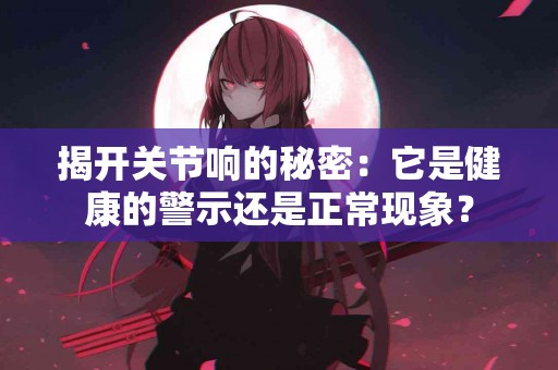 揭开关节响的秘密：它是健康的警示还是正常现象？
