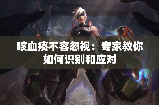 咳血痰不容忽视：专家教你如何识别和应对