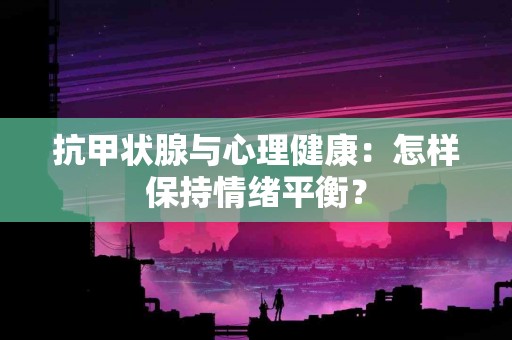 抗甲状腺与心理健康：怎样保持情绪平衡？