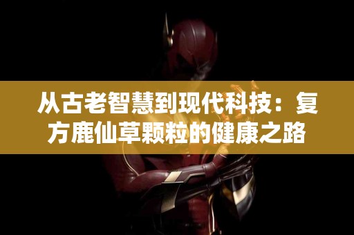 从古老智慧到现代科技：复方鹿仙草颗粒的健康之路
