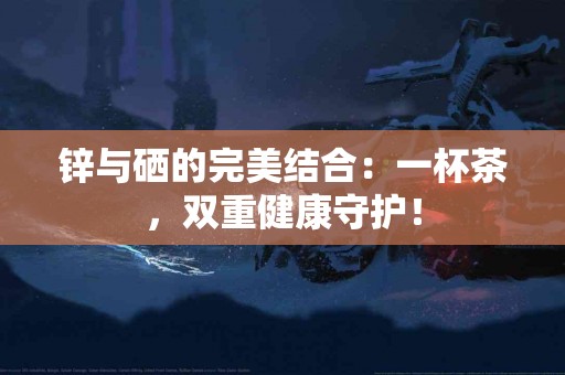 锌与硒的完美结合：一杯茶，双重健康守护！