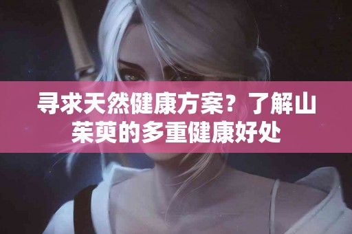 寻求天然健康方案？了解山茱萸的多重健康好处
