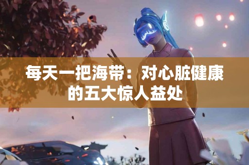 每天一把海带：对心脏健康的五大惊人益处