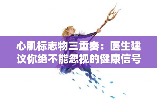心肌标志物三重奏：医生建议你绝不能忽视的健康信号