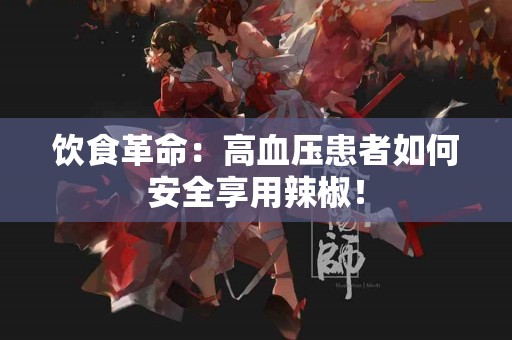 饮食革命：高血压患者如何安全享用辣椒！