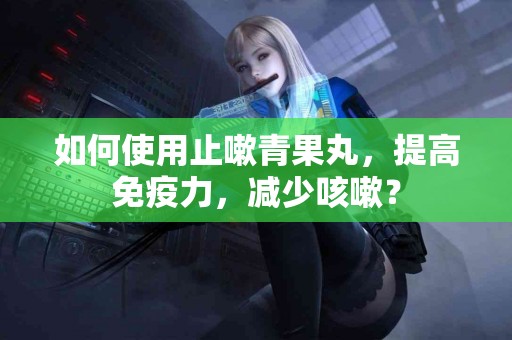 如何使用止嗽青果丸，提高免疫力，减少咳嗽？