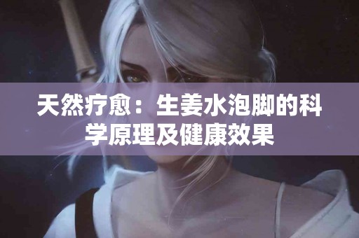 天然疗愈：生姜水泡脚的科学原理及健康效果