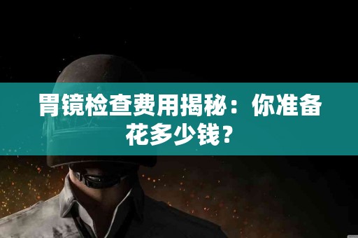 胃镜检查费用揭秘：你准备花多少钱？