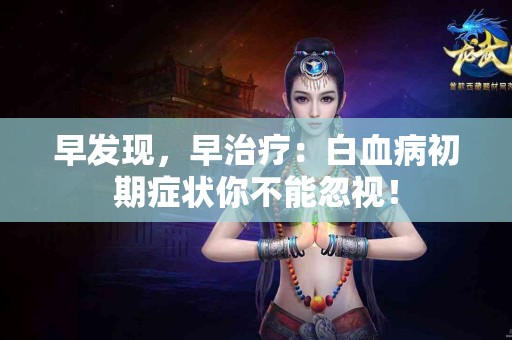 早发现，早治疗：白血病初期症状你不能忽视！