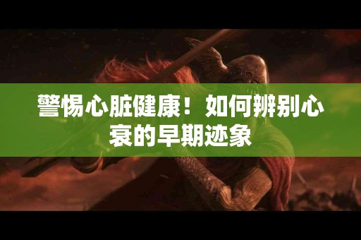 警惕心脏健康！如何辨别心衰的早期迹象
