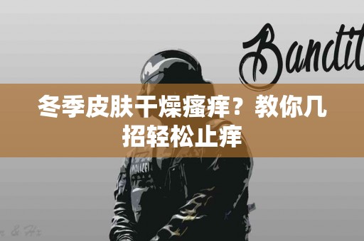 冬季皮肤干燥瘙痒？教你几招轻松止痒