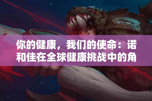 你的健康，我们的使命：诺和佳在全球健康挑战中的角色