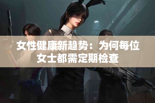 女性健康新趋势：为何每位女士都需定期检查
