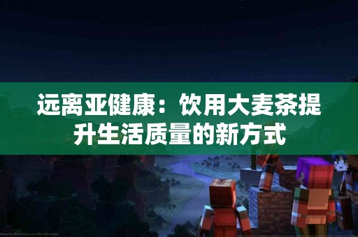 远离亚健康：饮用大麦茶提升生活质量的新方式