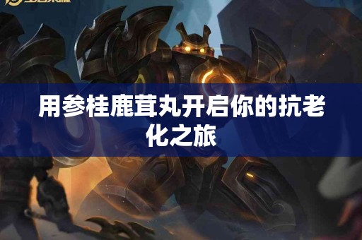 用参桂鹿茸丸开启你的抗老化之旅
