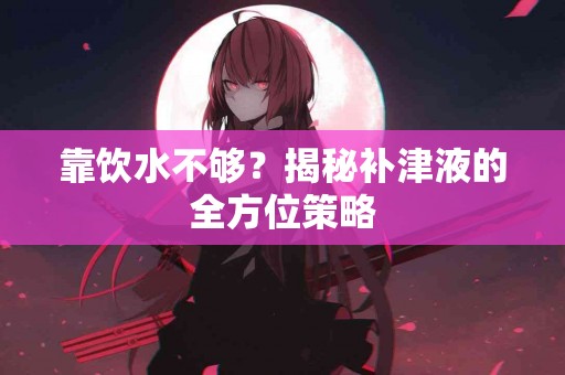 靠饮水不够？揭秘补津液的全方位策略