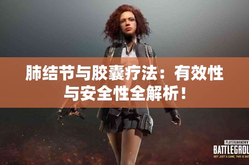 肺结节与胶囊疗法：有效性与安全性全解析！