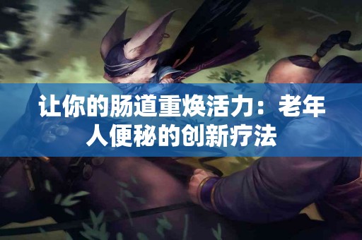 让你的肠道重焕活力：老年人便秘的创新疗法