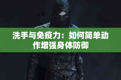 洗手与免疫力：如何简单动作增强身体防御