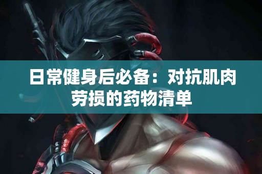 日常健身后必备：对抗肌肉劳损的药物清单