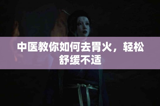 中医教你如何去胃火，轻松舒缓不适