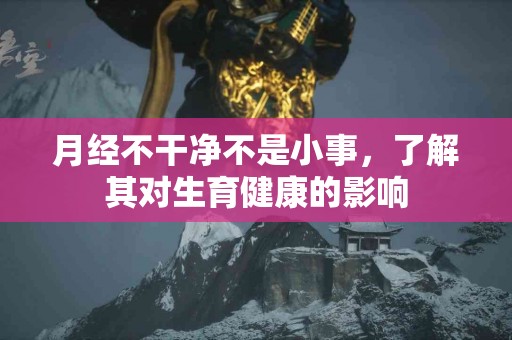 月经不干净不是小事，了解其对生育健康的影响