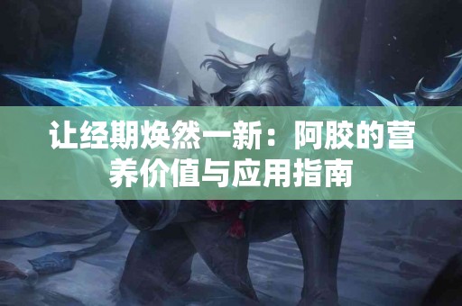 让经期焕然一新：阿胶的营养价值与应用指南