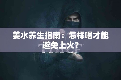 姜水养生指南：怎样喝才能避免上火？