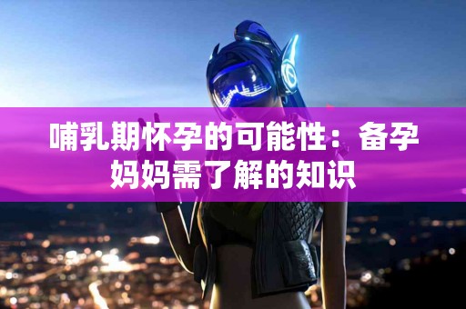 哺乳期怀孕的可能性：备孕妈妈需了解的知识