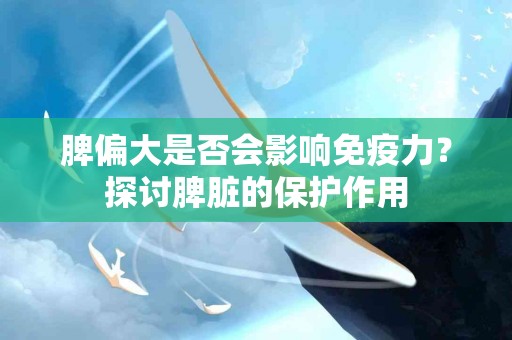 脾偏大是否会影响免疫力？探讨脾脏的保护作用