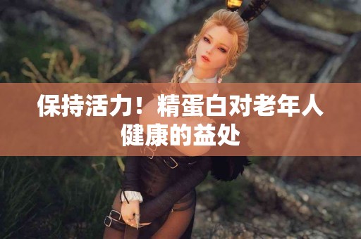 保持活力！精蛋白对老年人健康的益处