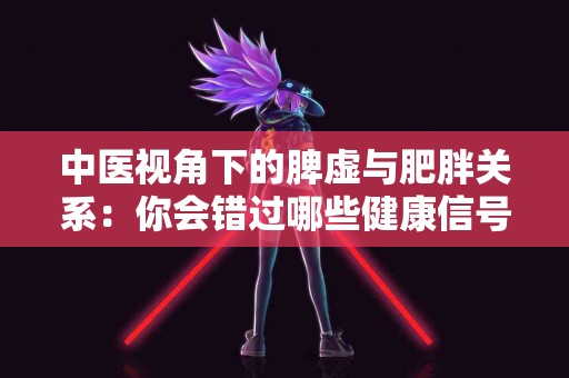 中医视角下的脾虚与肥胖关系：你会错过哪些健康信号？