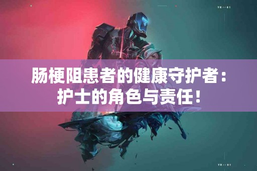 肠梗阻患者的健康守护者：护士的角色与责任！