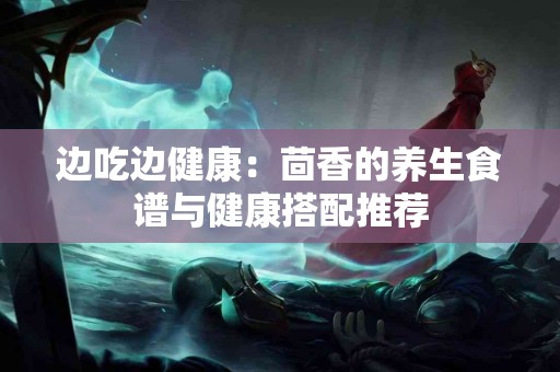 边吃边健康：茴香的养生食谱与健康搭配推荐