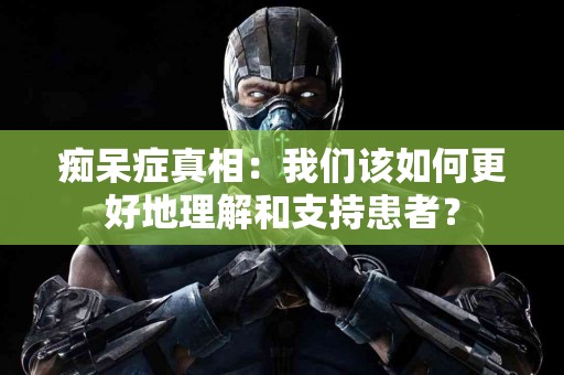 痴呆症真相：我们该如何更好地理解和支持患者？