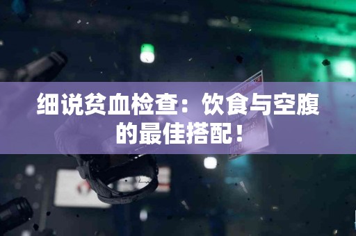 细说贫血检查：饮食与空腹的最佳搭配！