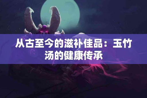 从古至今的滋补佳品：玉竹汤的健康传承