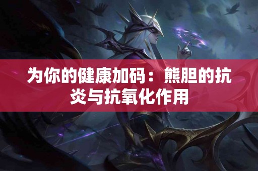为你的健康加码：熊胆的抗炎与抗氧化作用