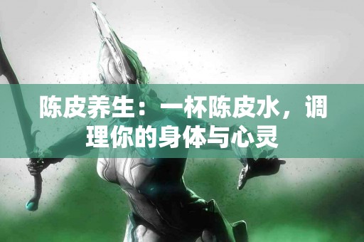陈皮养生：一杯陈皮水，调理你的身体与心灵